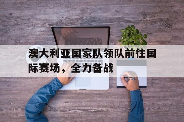 IM电竞官方网站下载app-澳大利亚国家队领队前往国际赛场,全力备战的是谁